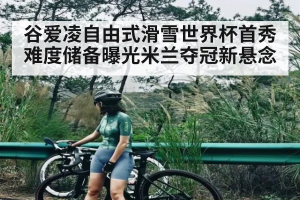 谷爱凌自由式滑雪世界杯首秀难度储备曝光米兰夺冠新悬念