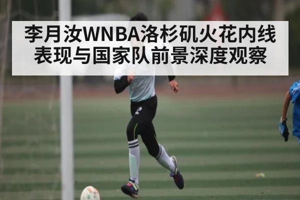 李月汝WNBA洛杉矶火花内线表现与国家队前景深度观察