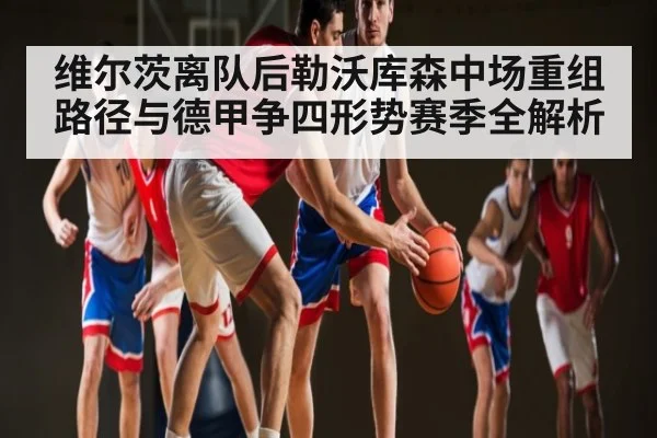 维尔茨离队后勒沃库森中场重组路径与德甲争四形势赛季全解析
